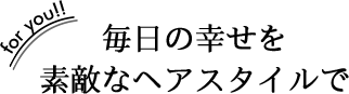 毎日の幸せを 素敵なヘアスタイルで